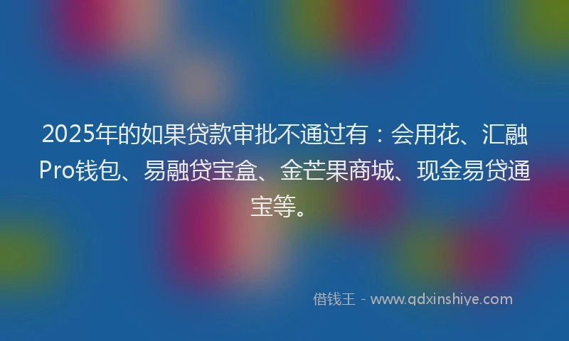2025年的如果贷款审批不通过有：会用花、汇融Pro钱包、易融贷宝盒、金芒果商城、现金易贷通宝等。