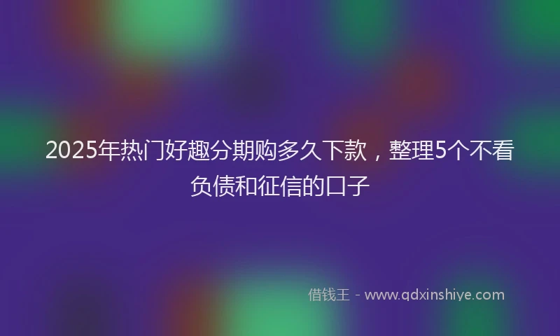 2025年热门好趣分期购多久下款，整理5个不看负债和征信的口子