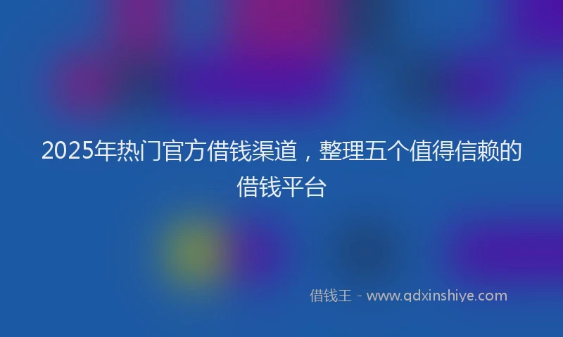 2025年热门官方借钱渠道，整理五个值得信赖的借钱平台