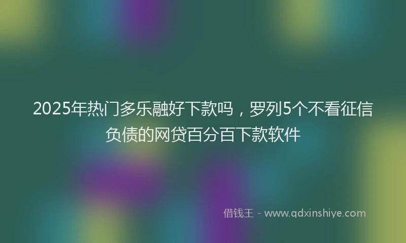 2025年热门多乐融好下款吗，罗列5个不看征信负债的网贷百分百下款软件