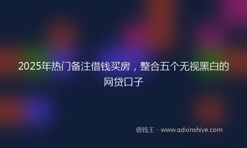 2025年热门备注借钱买房，整合五个无视黑白的网贷口子