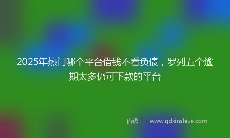 2025年热门哪个平台借钱不看负债，罗列五个逾期太多仍可下款的平台