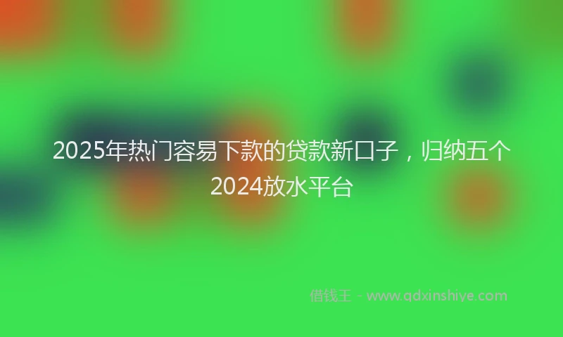 2025年热门容易下款的贷款新口子，归纳五个2024放水平台