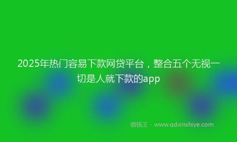 2025年热门容易下款网贷平台，整合五个无视一切是人就下款的app