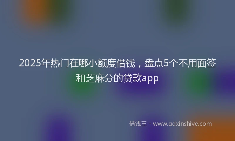 2025年热门在哪小额度借钱，盘点5个不用面签和芝麻分的贷款app