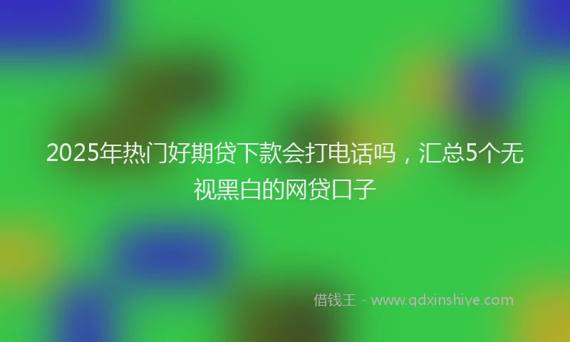 2025年热门好期贷下款会打电话吗，汇总5个无视黑白的网贷口子