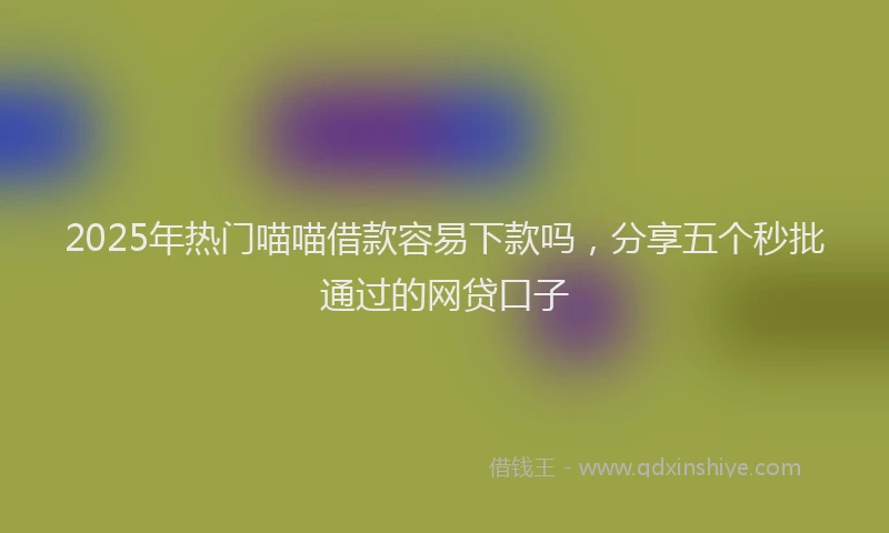 2025年热门喵喵借款容易下款吗，分享五个秒批通过的网贷口子