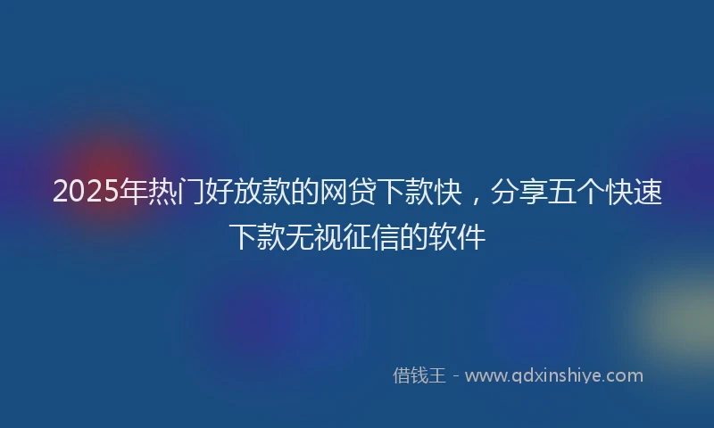 2025年热门好放款的网贷下款快，分享五个快速下款无视征信的软件