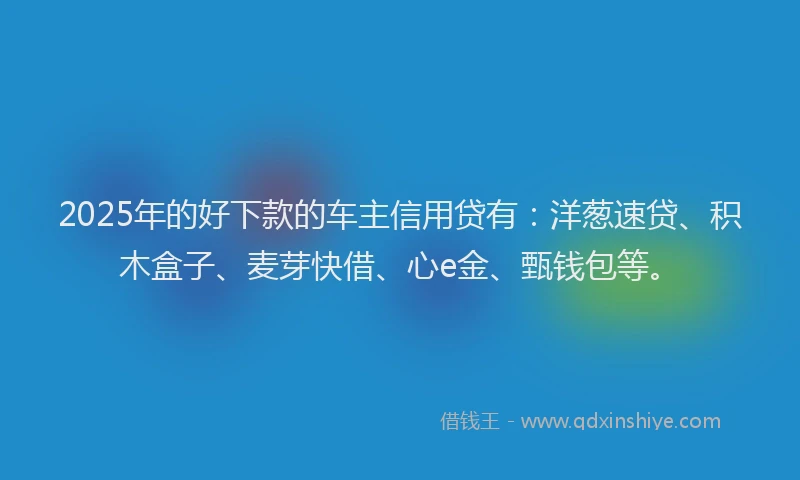 2025年的好下款的车主信用贷有：洋葱速贷、积木盒子、麦芽快借、心e金、甄钱包等。