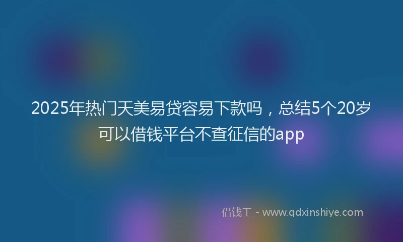 2025年热门天美易贷容易下款吗，总结5个20岁可以借钱平台不查征信的app