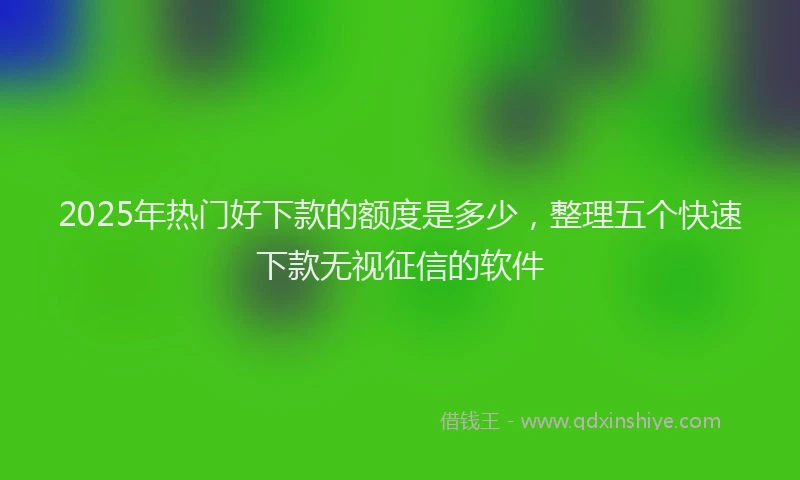 2025年热门好下款的额度是多少，整理五个快速下款无视征信的软件