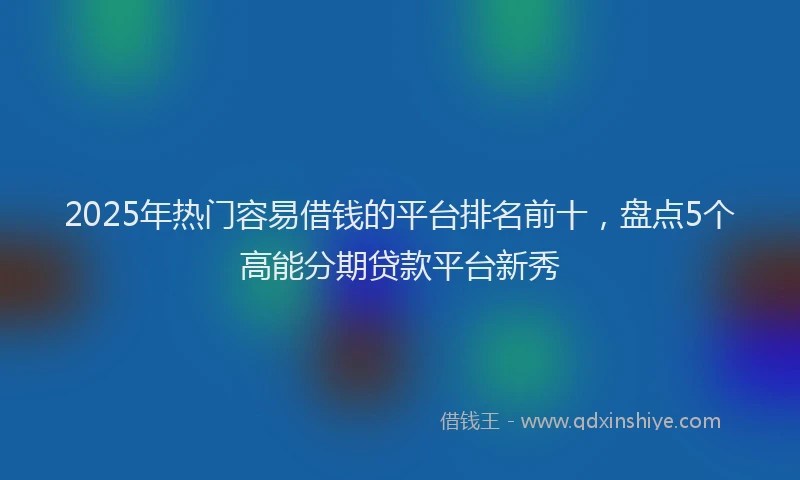 2025年热门容易借钱的平台排名前十，盘点5个高能分期贷款平台新秀