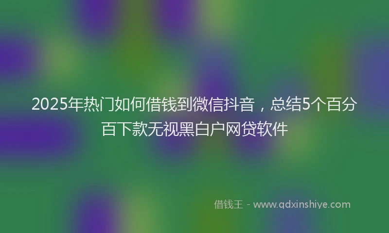 2025年热门如何借钱到微信抖音，总结5个百分百下款无视黑白户网贷软件