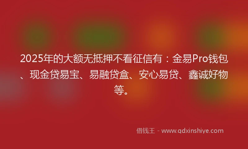 2025年的大额无抵押不看征信有：金易Pro钱包、现金贷易宝、易融贷盒、安心易贷、鑫诚好物等。