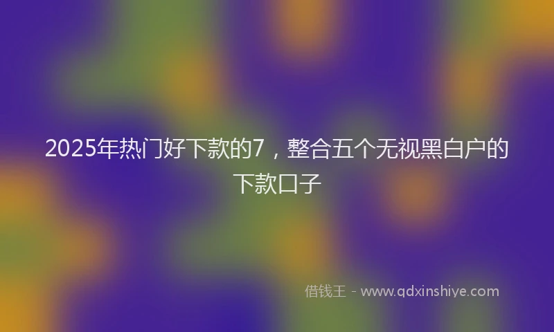 2025年热门好下款的7，整合五个无视黑白户的下款口子