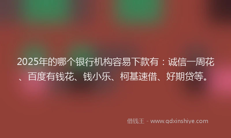2025年的哪个银行机构容易下款有：诚信一周花、百度有钱花、钱小乐、柯基速借、好期贷等。