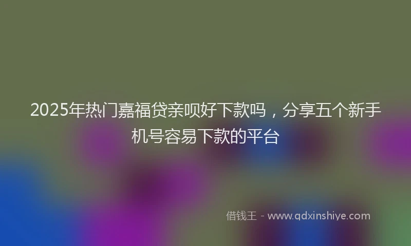 2025年热门嘉福贷亲呗好下款吗，分享五个新手机号容易下款的平台