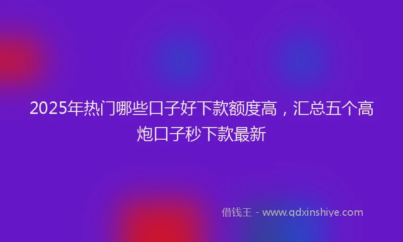 2025年热门哪些口子好下款额度高，汇总五个高炮口子秒下款最新