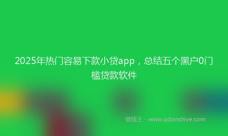 2025年热门容易下款小贷app，总结五个黑户0门槛贷款软件