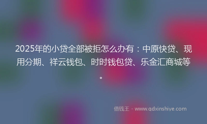 2025年的小贷全部被拒怎么办有：中原快贷、现用分期、祥云钱包、时时钱包贷、乐金汇商城等。