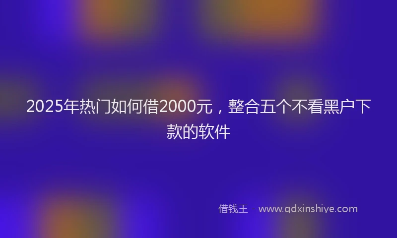 2025年热门如何借2000元，整合五个不看黑户下款的软件