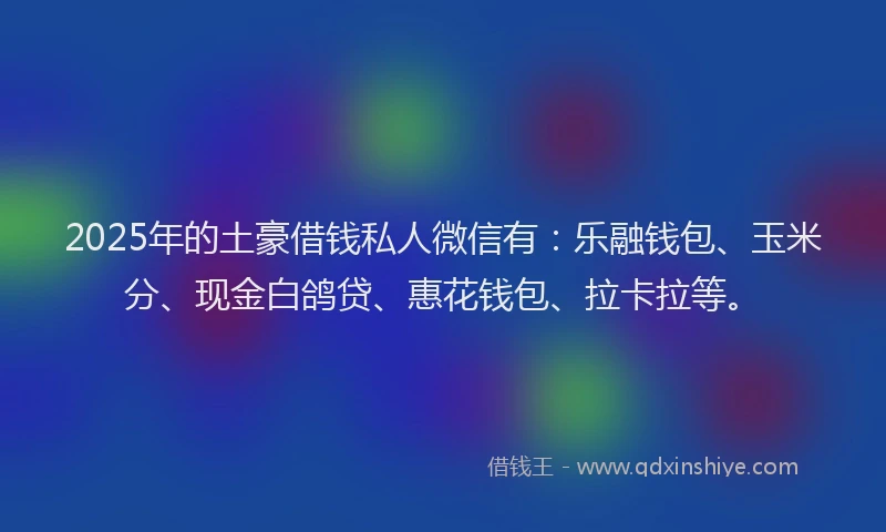 2025年的土豪借钱私人微信有：乐融钱包、玉米分、现金白鸽贷、惠花钱包、拉卡拉等。