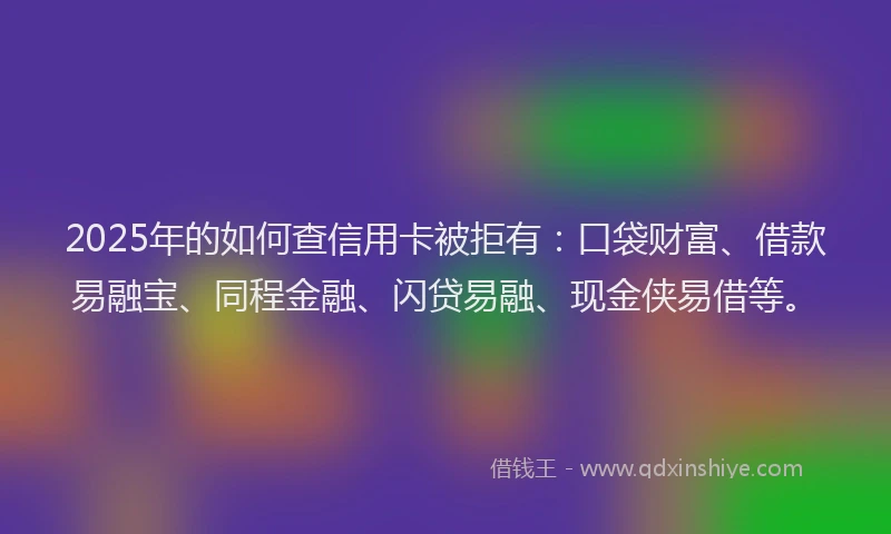 2025年的如何查信用卡被拒有：口袋财富、借款易融宝、同程金融、闪贷易融、现金侠易借等。