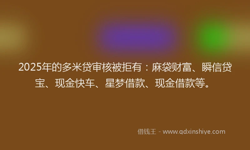 2025年的多米贷审核被拒有：麻袋财富、瞬信贷宝、现金快车、星梦借款、现金借款等。