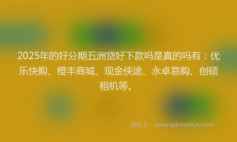 2025年的好分期五洲贷好下款吗是真的吗有：优乐快购、橙丰商城、现金侠途、永卓易购、创硕租机等。
