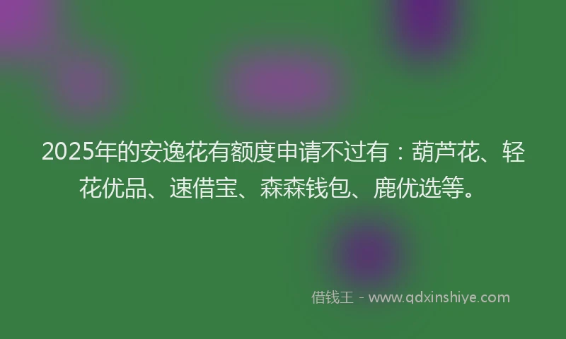 2025年的安逸花有额度申请不过有：葫芦花、轻花优品、速借宝、森森钱包、鹿优选等。