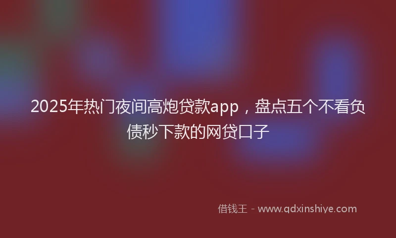 2025年热门夜间高炮贷款app，盘点五个不看负债秒下款的网贷口子