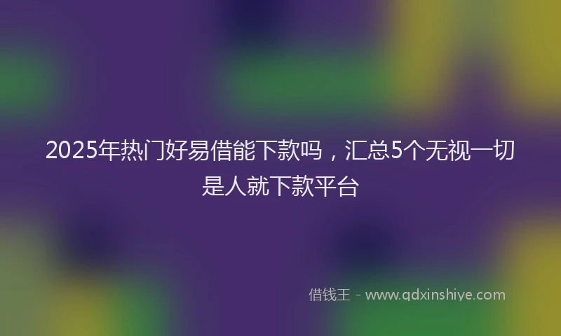 2025年热门好易借能下款吗，汇总5个无视一切是人就下款平台