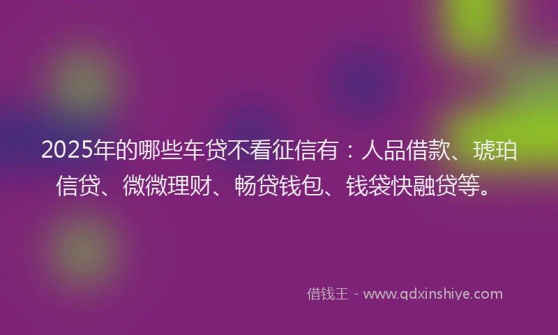 2025年的哪些车贷不看征信有：人品借款、琥珀信贷、微微理财、畅贷钱包、钱袋快融贷等。