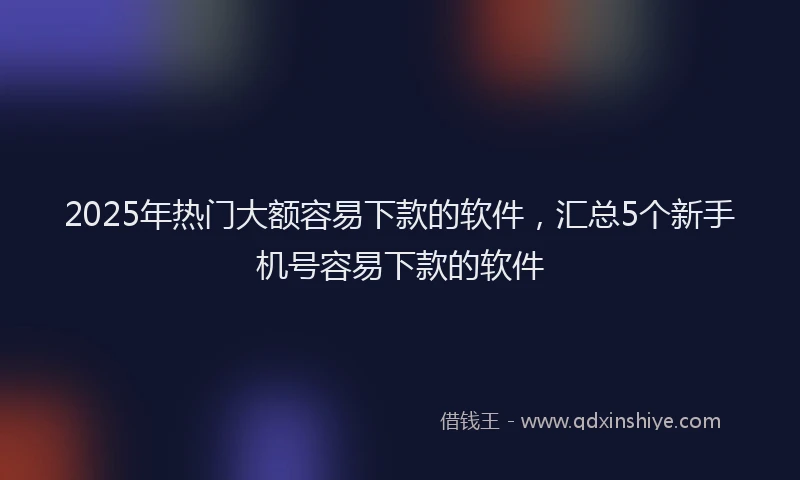 2025年热门大额容易下款的软件，汇总5个新手机号容易下款的软件