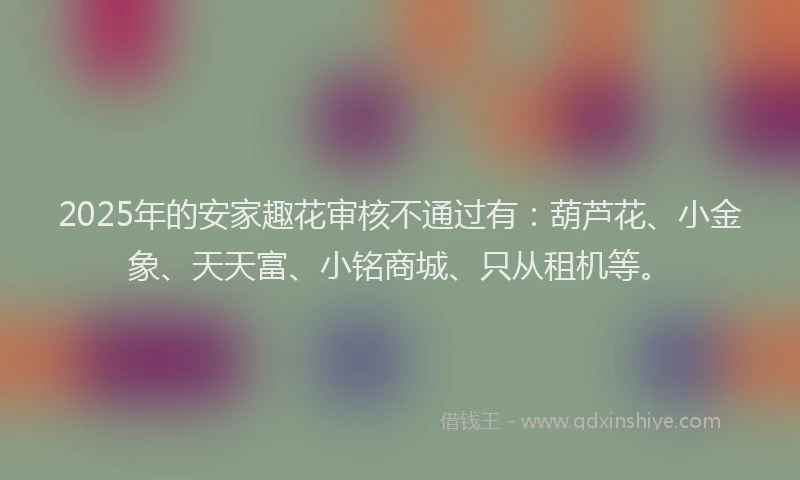 2025年的安家趣花审核不通过有：葫芦花、小金象、天天富、小铭商城、只从租机等。