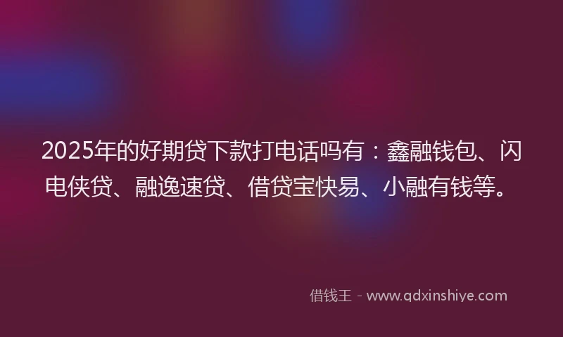 2025年的好期贷下款打电话吗有：鑫融钱包、闪电侠贷、融逸速贷、借贷宝快易、小融有钱等。