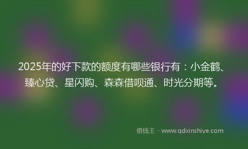 2025年的好下款的额度有哪些银行有：小金鹤、臻心贷、星闪购、森森借呗通、时光分期等。
