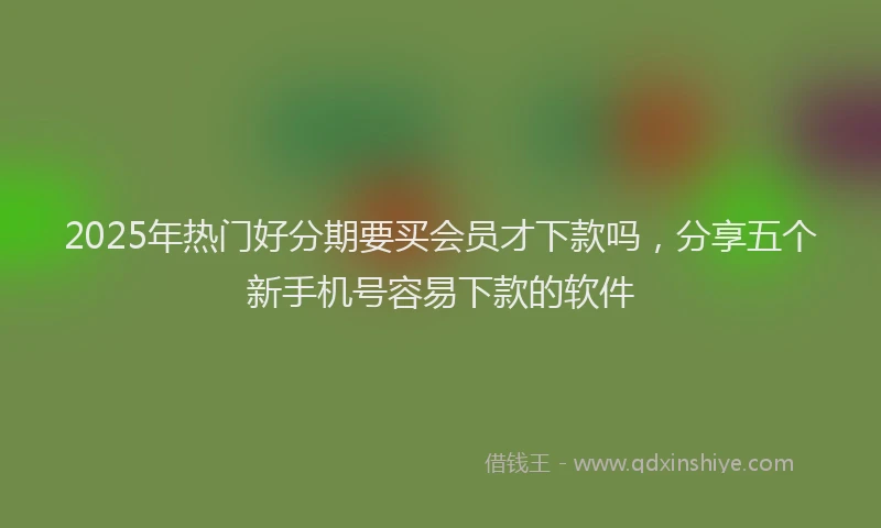 2025年热门好分期要买会员才下款吗，分享五个新手机号容易下款的软件