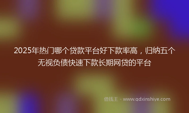 2025年热门哪个贷款平台好下款率高，归纳五个无视负债快速下款长期网贷的平台