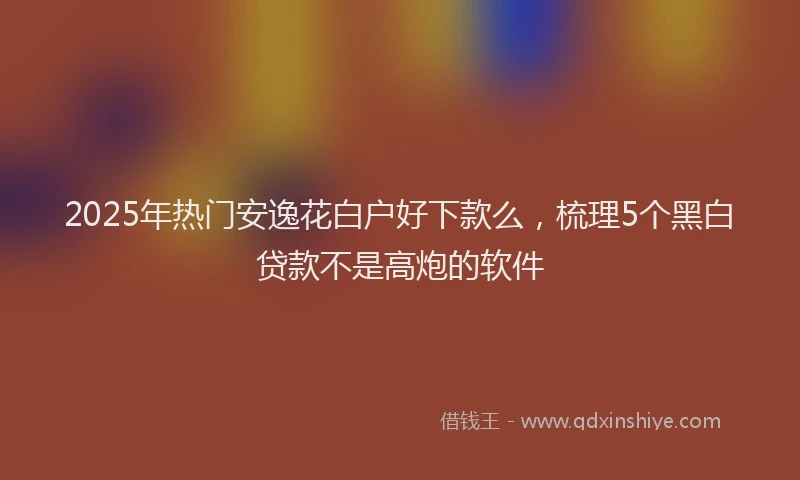 2025年热门安逸花白户好下款么，梳理5个黑白贷款不是高炮的软件