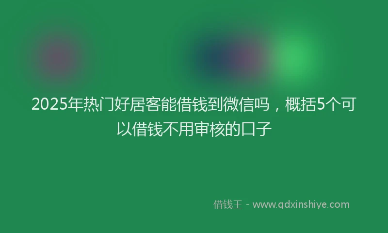 2025年热门好居客能借钱到微信吗，概括5个可以借钱不用审核的口子