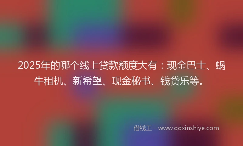 2025年的哪个线上贷款额度大有：现金巴士、蜗牛租机、新希望、现金秘书、钱贷乐等。