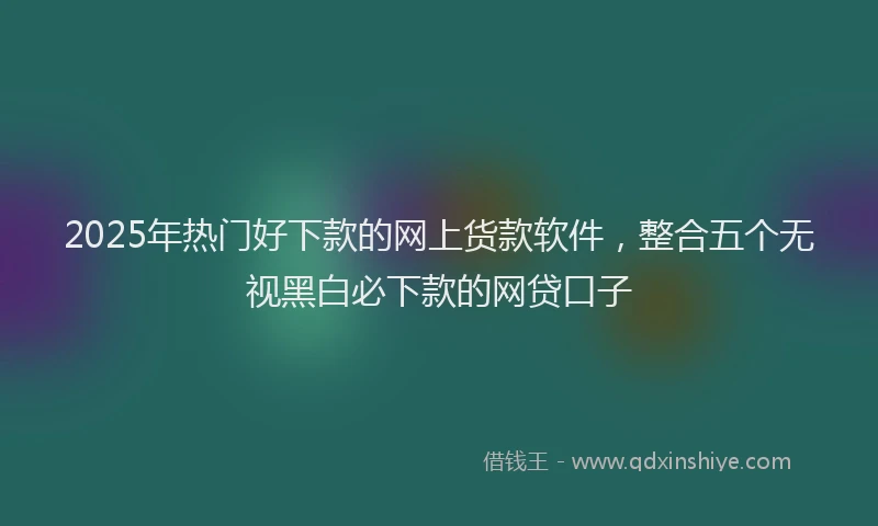 2025年热门好下款的网上货款软件，整合五个无视黑白必下款的网贷口子