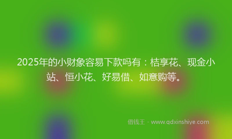 2025年的小财象容易下款吗有：桔享花、现金小站、恒小花、好易借、如意购等。