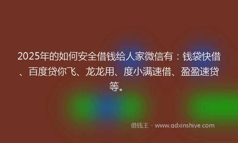 2025年的如何安全借钱给人家微信有：钱袋快借、百度贷你飞、龙龙用、度小满速借、盈盈速贷等。
