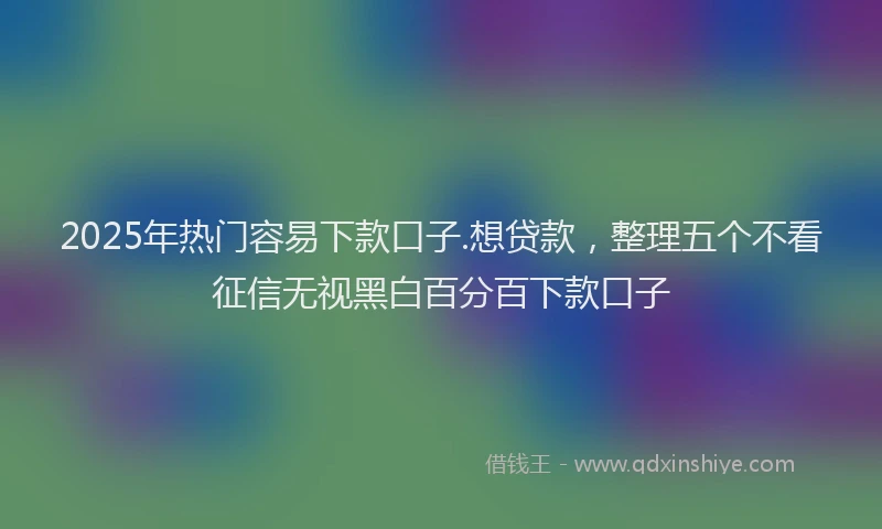 2025年热门容易下款口子.想贷款，整理五个不看征信无视黑白百分百下款口子