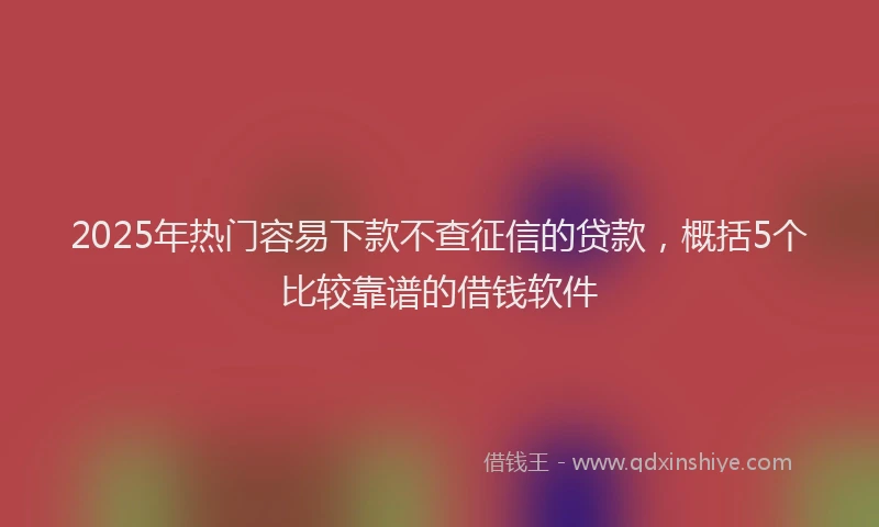 2025年热门容易下款不查征信的贷款，概括5个比较靠谱的借钱软件