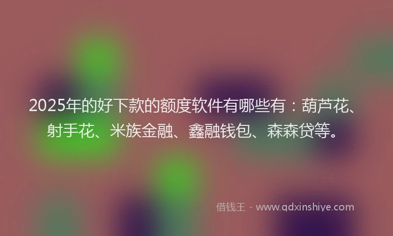 2025年的好下款的额度软件有哪些有：葫芦花、射手花、米族金融、鑫融钱包、森森贷等。