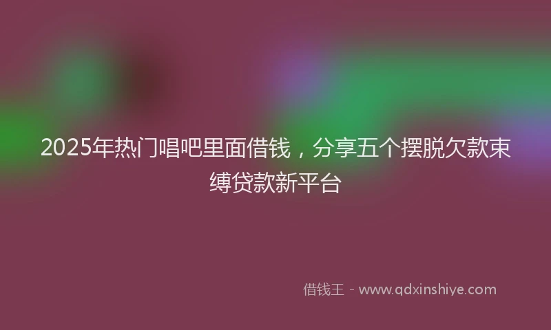 2025年热门唱吧里面借钱，分享五个摆脱欠款束缚贷款新平台