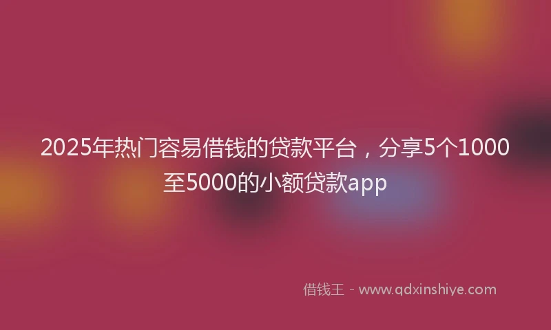 2025年热门容易借钱的贷款平台，分享5个1000至5000的小额贷款app